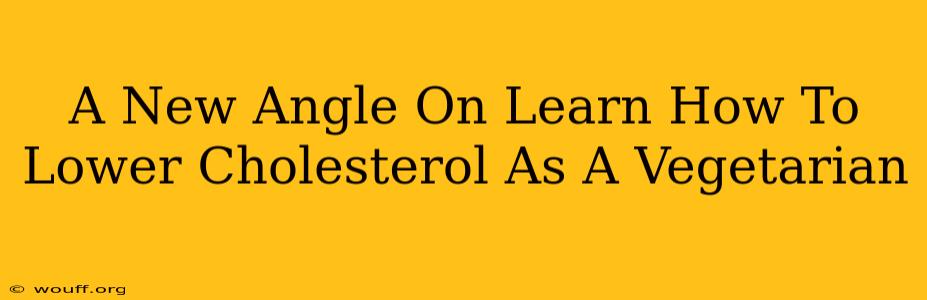 A New Angle On Learn How To Lower Cholesterol As A Vegetarian