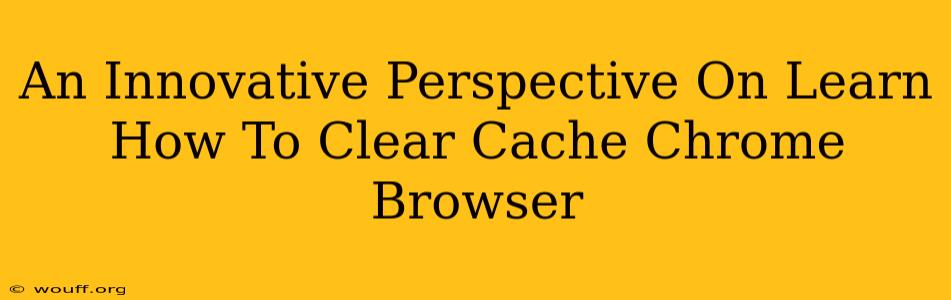 An Innovative Perspective On Learn How To Clear Cache Chrome Browser