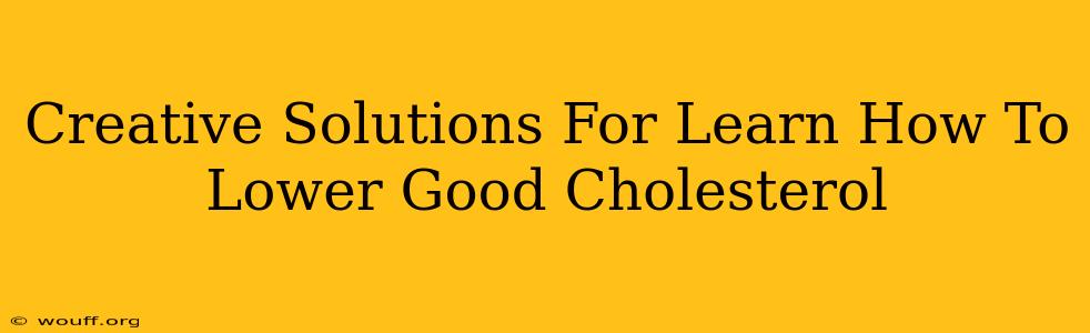 Creative Solutions For Learn How To Lower Good Cholesterol