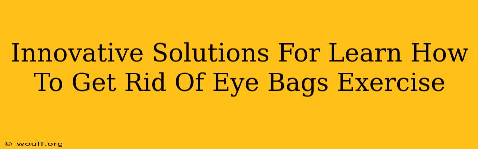 Innovative Solutions For Learn How To Get Rid Of Eye Bags Exercise