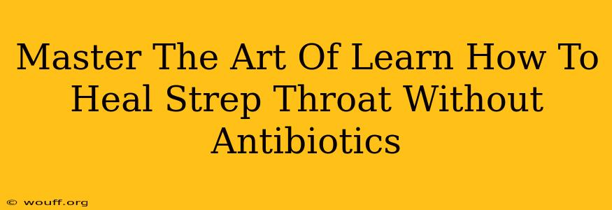 Master The Art Of Learn How To Heal Strep Throat Without Antibiotics