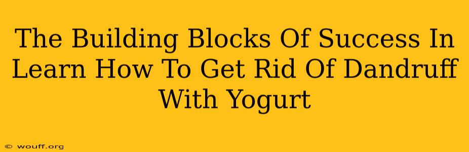 The Building Blocks Of Success In Learn How To Get Rid Of Dandruff With Yogurt