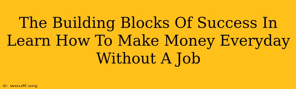 The Building Blocks Of Success In Learn How To Make Money Everyday Without A Job