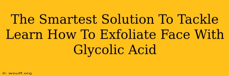 The Smartest Solution To Tackle Learn How To Exfoliate Face With Glycolic Acid