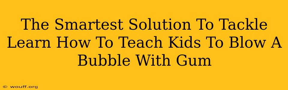 The Smartest Solution To Tackle Learn How To Teach Kids To Blow A Bubble With Gum